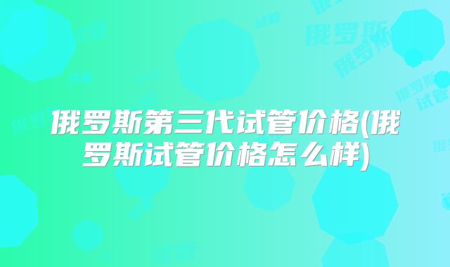 俄罗斯第三代试管价格(俄罗斯试管价格怎么样)
