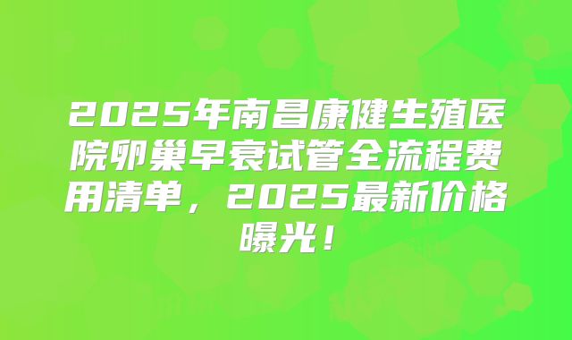 2025年南昌康健生殖医院卵巢早衰试管全流程费用清单，2025最新价格曝光！