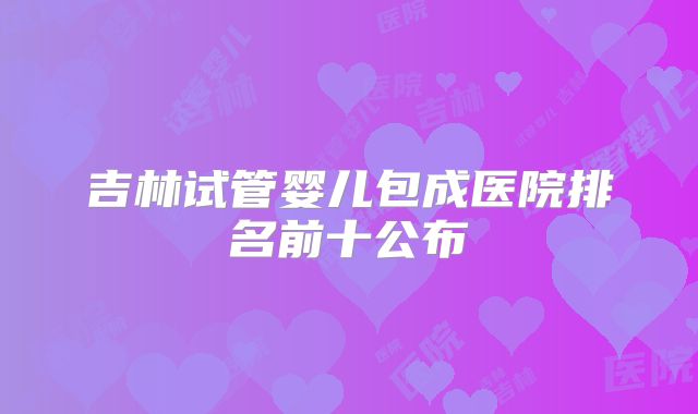 吉林试管婴儿包成医院排名前十公布