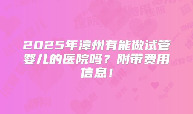 2025年漳州有能做试管婴儿的医院吗？附带费用信息！