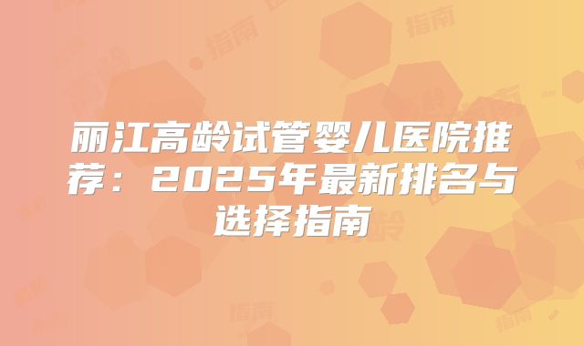 丽江高龄试管婴儿医院推荐：2025年最新排名与选择指南