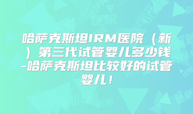 哈萨克斯坦IRM医院（新）第三代试管婴儿多少钱-哈萨克斯坦比较好的试管婴儿！