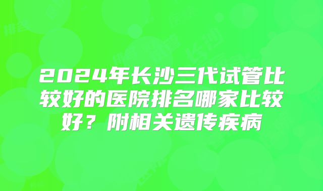 2024年长沙三代试管比较好的医院排名哪家比较好？附相关遗传疾病
