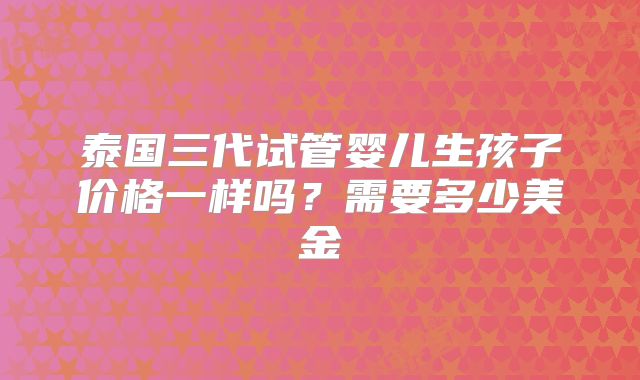 泰国三代试管婴儿生孩子价格一样吗？需要多少美金