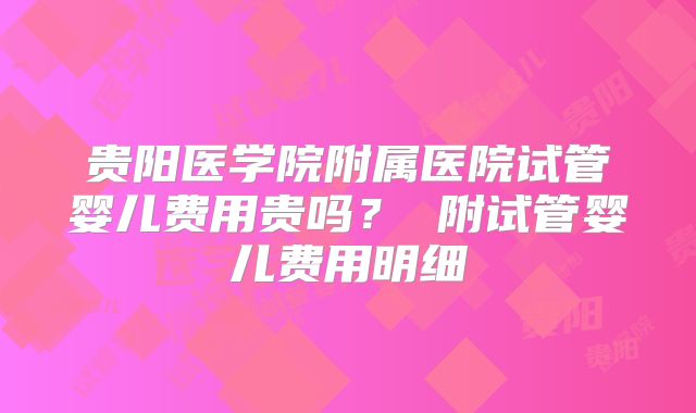 贵阳医学院附属医院试管婴儿费用贵吗？ 附试管婴儿费用明细
