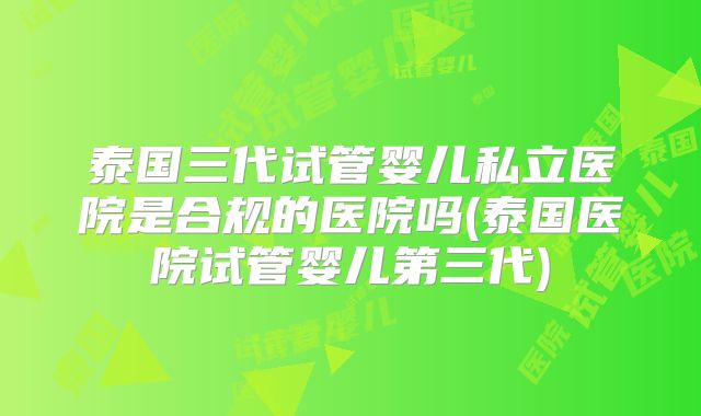 泰国三代试管婴儿私立医院是合规的医院吗(泰国医院试管婴儿第三代)