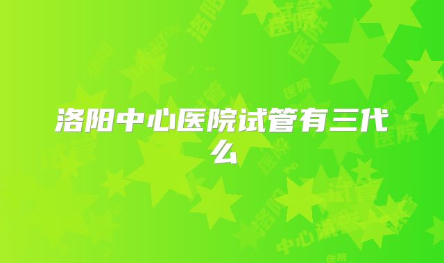 洛阳中心医院试管有三代么