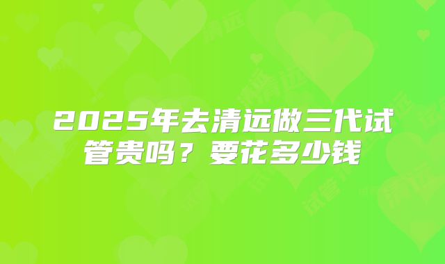 2025年去清远做三代试管贵吗？要花多少钱