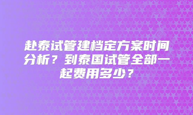 赴泰试管建档定方案时间分析？到泰国试管全部一起费用多少？