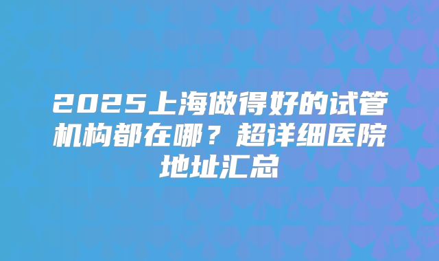 2025上海做得好的试管机构都在哪？超详细医院地址汇总