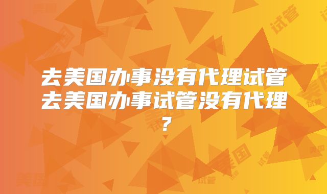 去美国办事没有代理试管去美国办事试管没有代理？