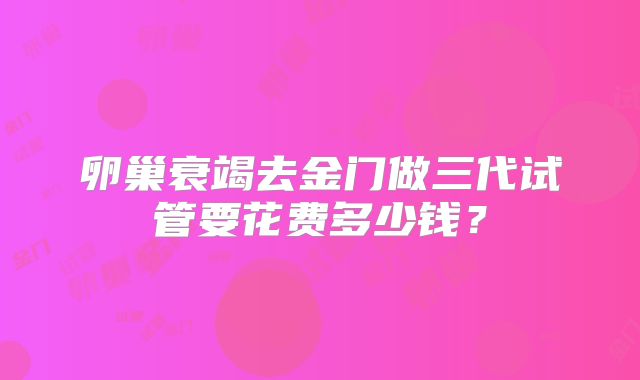 卵巢衰竭去金门做三代试管要花费多少钱?