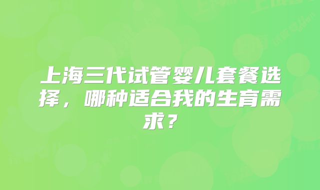 上海三代试管婴儿套餐选择，哪种适合我的生育需求？