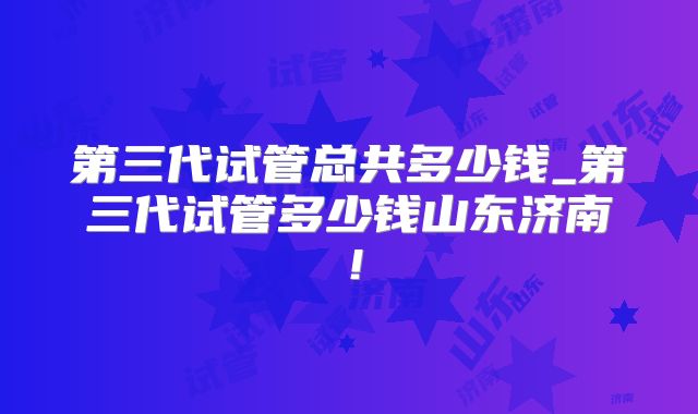 第三代试管总共多少钱_第三代试管多少钱山东济南！