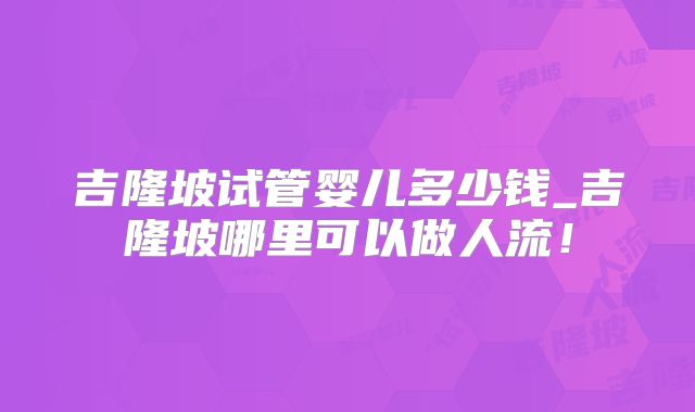 吉隆坡试管婴儿多少钱_吉隆坡哪里可以做人流！