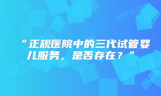 “正规医院中的三代试管婴儿服务,是否存在?”
