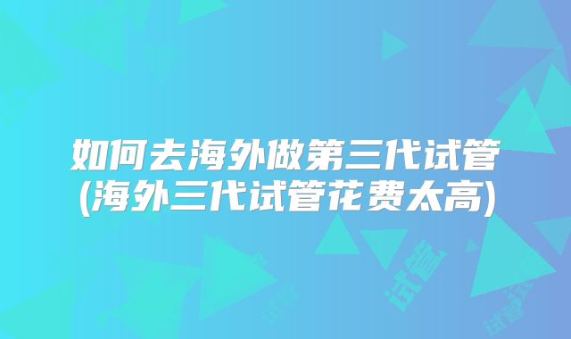 如何去海外做第三代试管(海外三代试管花费太高)