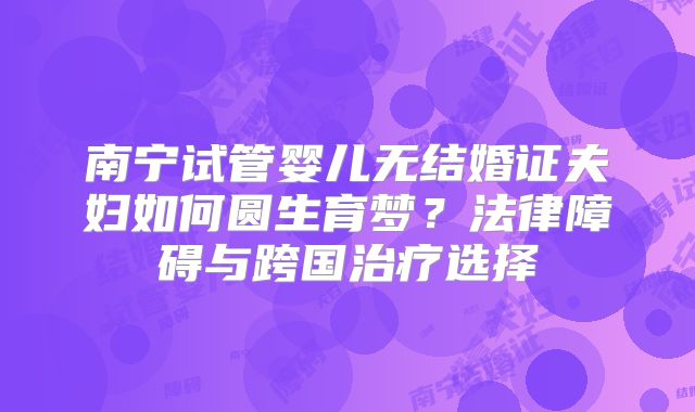 南宁试管婴儿无结婚证夫妇如何圆生育梦？法律障碍与跨国治疗选择
