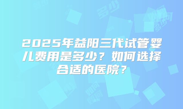 2025年益阳三代试管婴儿费用是多少？如何选择合适的医院？