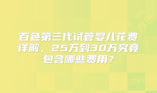 百色第三代试管婴儿花费详解，25万到30万究竟包含哪些费用？
