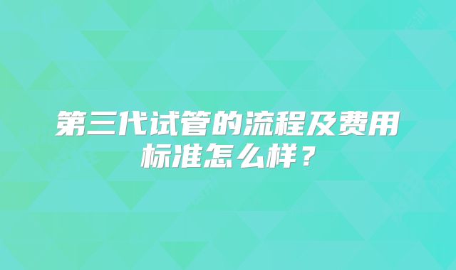 第三代试管的流程及费用标准怎么样?