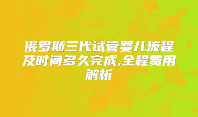俄罗斯三代试管婴儿流程及时间多久完成,全程费用解析
