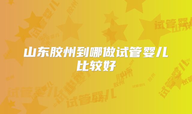 山东胶州到哪做试管婴儿比较好