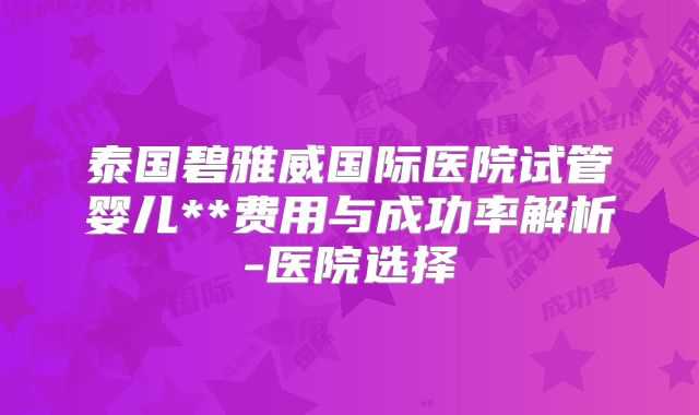 泰国碧雅威国际医院试管婴儿**费用与成功率解析-医院选择