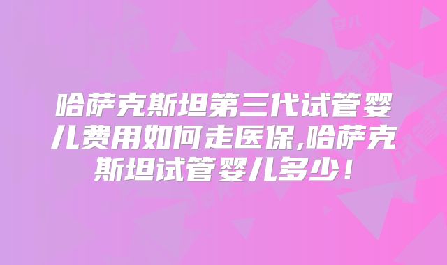 哈萨克斯坦第三代试管婴儿费用如何走医保,哈萨克斯坦试管婴儿多少！