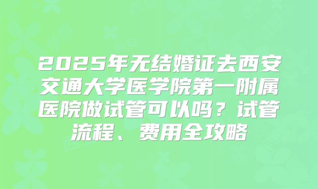 2025年无结婚证去西安交通大学医学院第一附属医院做试管可以吗?试管流程、费用全攻略