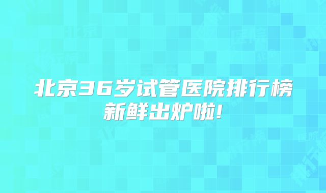 北京36岁试管医院排行榜新鲜出炉啦!