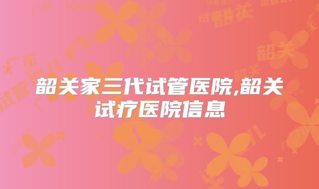 韶关家三代试管医院,韶关试疗医院信息