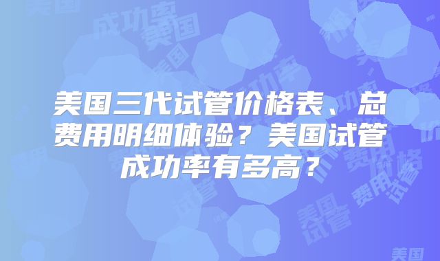 美国三代试管价格表、总费用明细体验？美国试管成功率有多高？