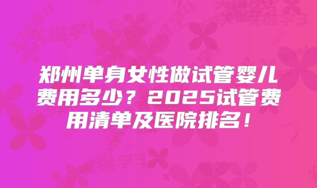 郑州单身女性做试管婴儿费用多少?2025试管费用清单及医院排名!