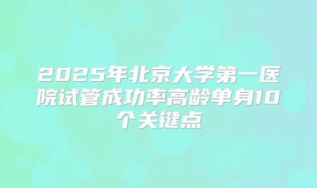 2025年北京大学第一医院试管成功率高龄单身10个关键点