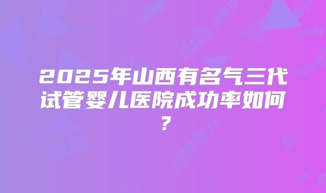 2025年山西有名气三代试管婴儿医院成功率如何？