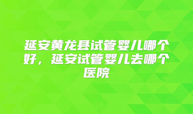 延安黄龙县试管婴儿哪个好，延安试管婴儿去哪个医院