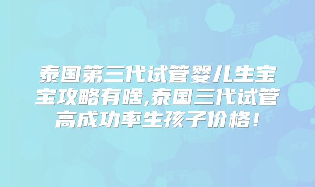 泰国第三代试管婴儿生宝宝攻略有啥,泰国三代试管高成功率生孩子价格!