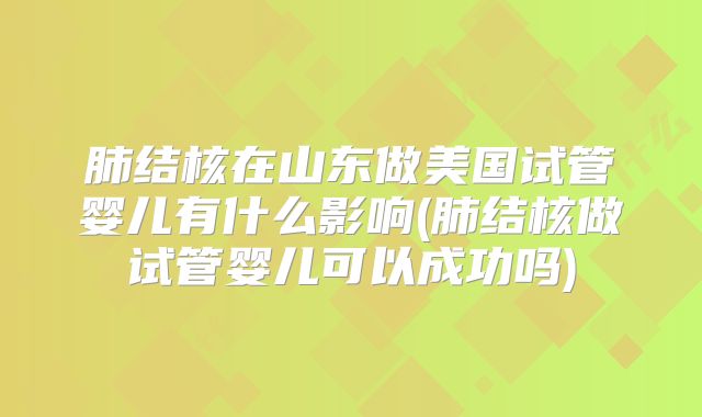 肺结核在山东做美国试管婴儿有什么影响(肺结核做试管婴儿可以成功吗)