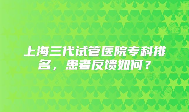 上海三代试管医院专科排名,患者反馈如何?