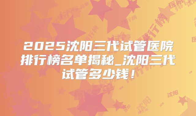 2025沈阳三代试管医院排行榜名单揭秘_沈阳三代试管多少钱！