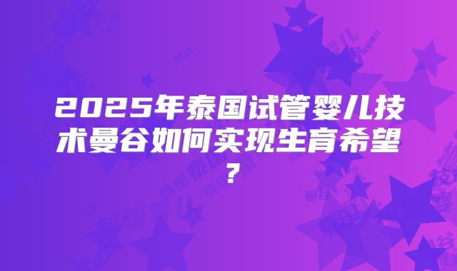 2025年泰国试管婴儿技术曼谷如何实现生育希望?
