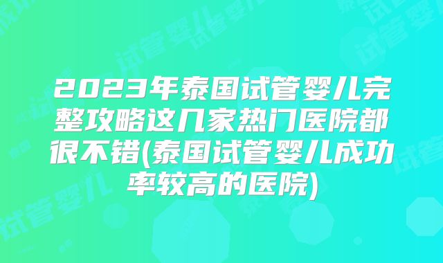 2023年泰国试管婴儿完整攻略这几家热门医院都很不错(泰国试管婴儿成功率较高的医院)