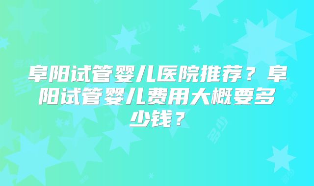 阜阳试管婴儿医院推荐？阜阳试管婴儿费用大概要多少钱？