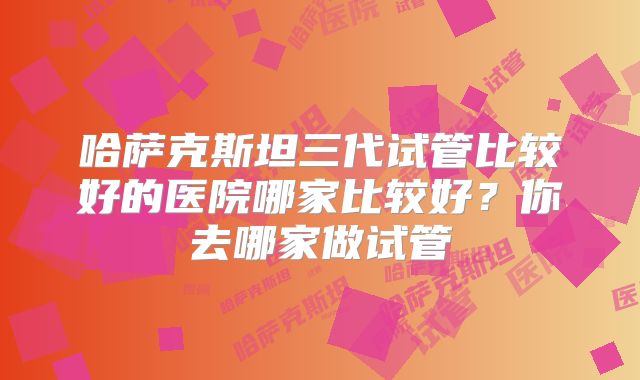 哈萨克斯坦三代试管比较好的医院哪家比较好？你去哪家做试管