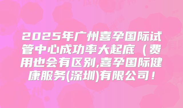 2025年广州喜孕国际试管中心成功率大起底(费用也会有区别,喜孕国际健康服务(深圳)有限公司!
