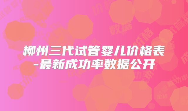 柳州三代试管婴儿价格表-最新成功率数据公开