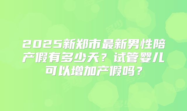 2025新郑市最新男性陪产假有多少天？试管婴儿可以增加产假吗？