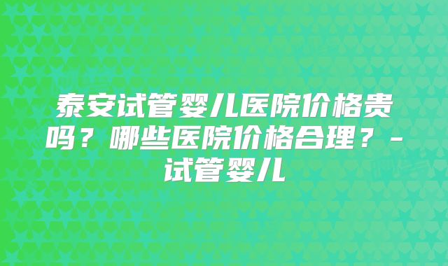 泰安试管婴儿医院价格贵吗？哪些医院价格合理？-试管婴儿