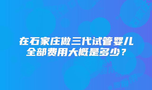 在石家庄做三代试管婴儿全部费用大概是多少?
